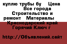 куплю трубы бу  › Цена ­ 10 - Все города Строительство и ремонт » Материалы   . Краснодарский край,Горячий Ключ г.